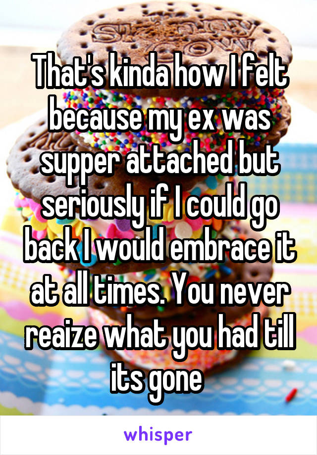 That's kinda how I felt because my ex was supper attached but seriously if I could go back I would embrace it at all times. You never reaize what you had till its gone 