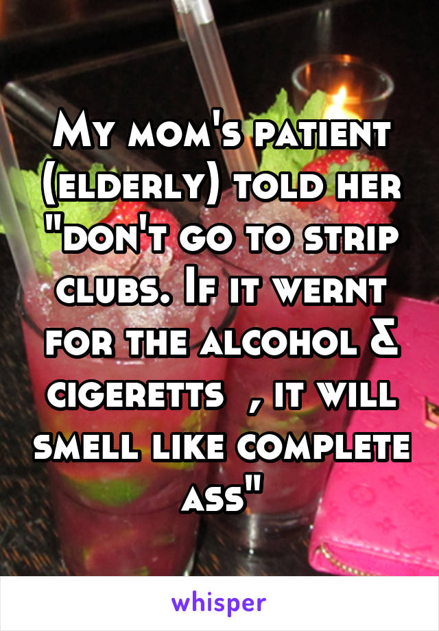 My mom's patient (elderly) told her "don't go to strip clubs. If it wernt for the alcohol & cigeretts  , it will smell like complete ass"