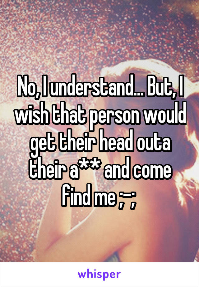 No, I understand... But, I wish that person would get their head outa their a** and come find me ;-; 