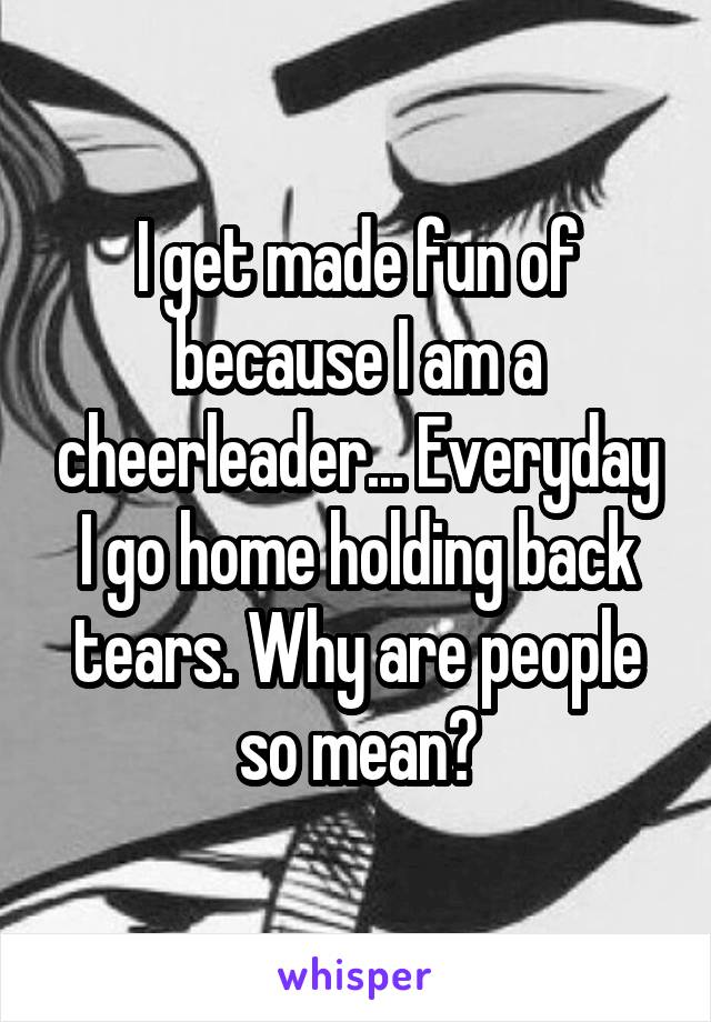 I get made fun of because I am a cheerleader... Everyday I go home holding back tears. Why are people so mean?