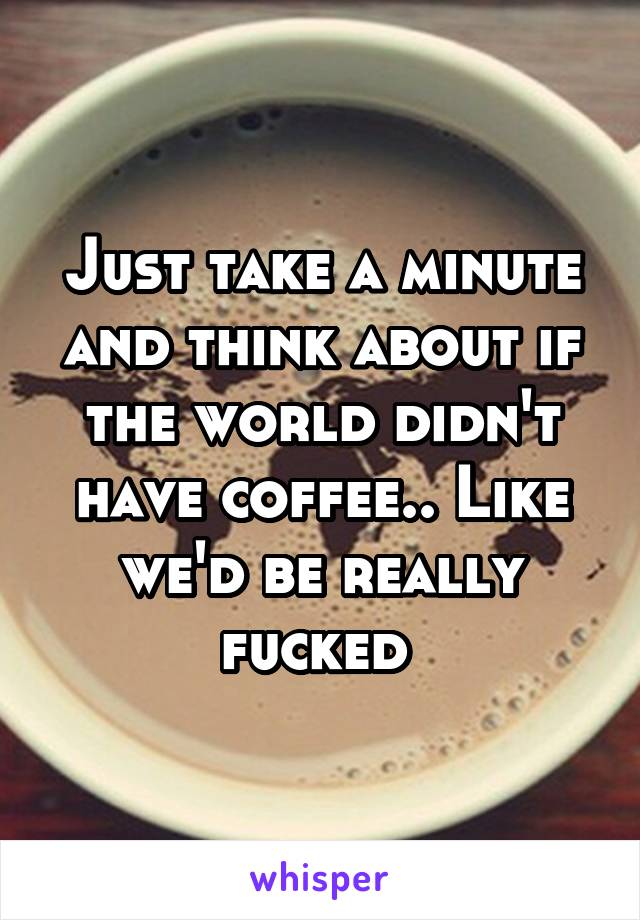 Just take a minute and think about if the world didn't have coffee.. Like we'd be really fucked 