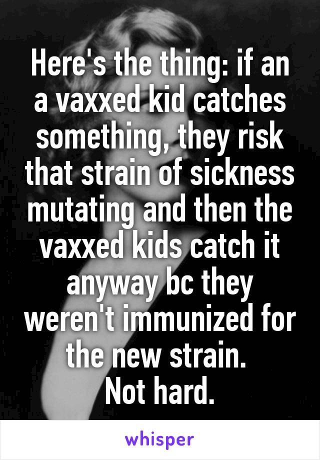 Here's the thing: if an a vaxxed kid catches something, they risk that strain of sickness mutating and then the vaxxed kids catch it anyway bc they weren't immunized for the new strain. 
Not hard.