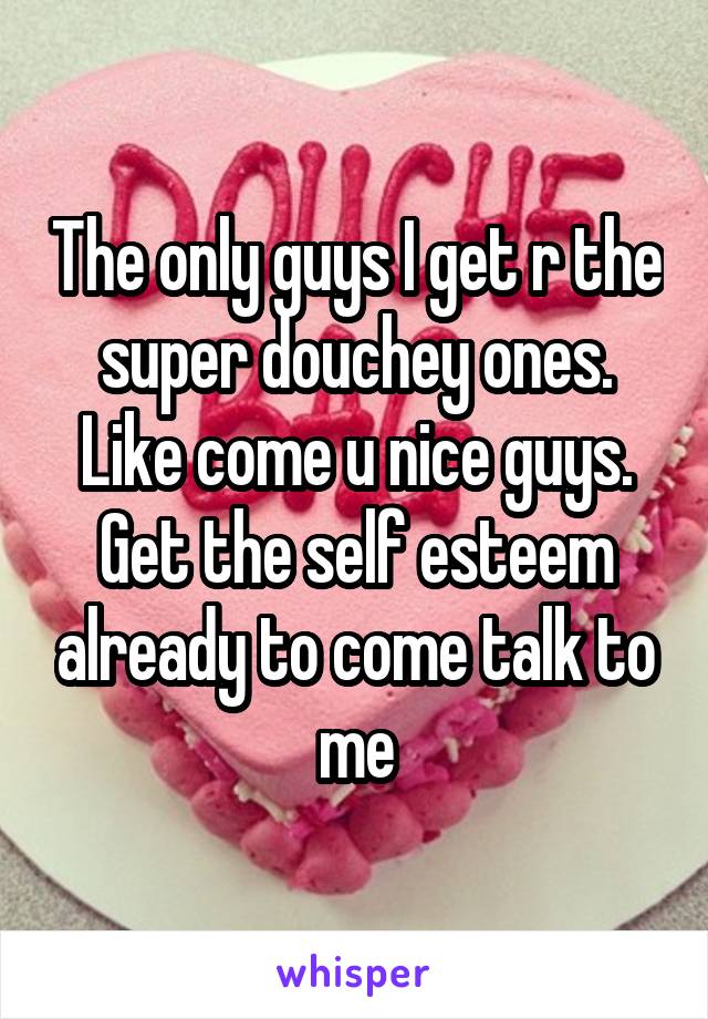 The only guys I get r the super douchey ones. Like come u nice guys. Get the self esteem already to come talk to me