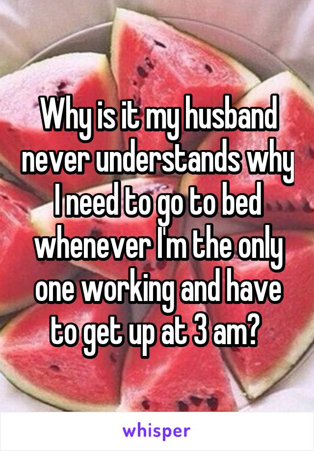 Why is it my husband never understands why I need to go to bed whenever I'm the only one working and have to get up at 3 am? 