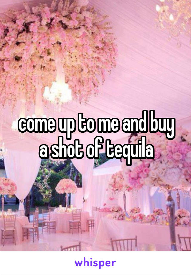 come up to me and buy a shot of tequila