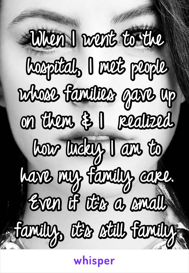 When I went to the hospital, I met people whose families gave up on them & I  realized how lucky I am to have my family care. Even if it's a small family, it's still family.