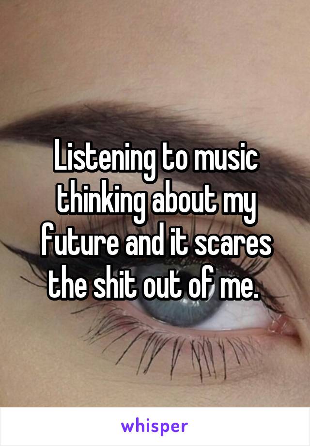 Listening to music thinking about my future and it scares the shit out of me. 