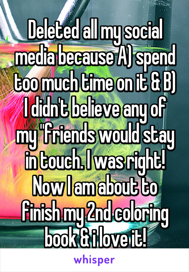 Deleted all my social media because A) spend too much time on it & B) I didn't believe any of my "friends would stay in touch. I was right! Now I am about to finish my 2nd coloring book & i love it!