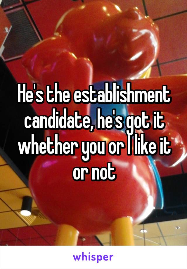 He's the establishment candidate, he's got it whether you or I like it or not