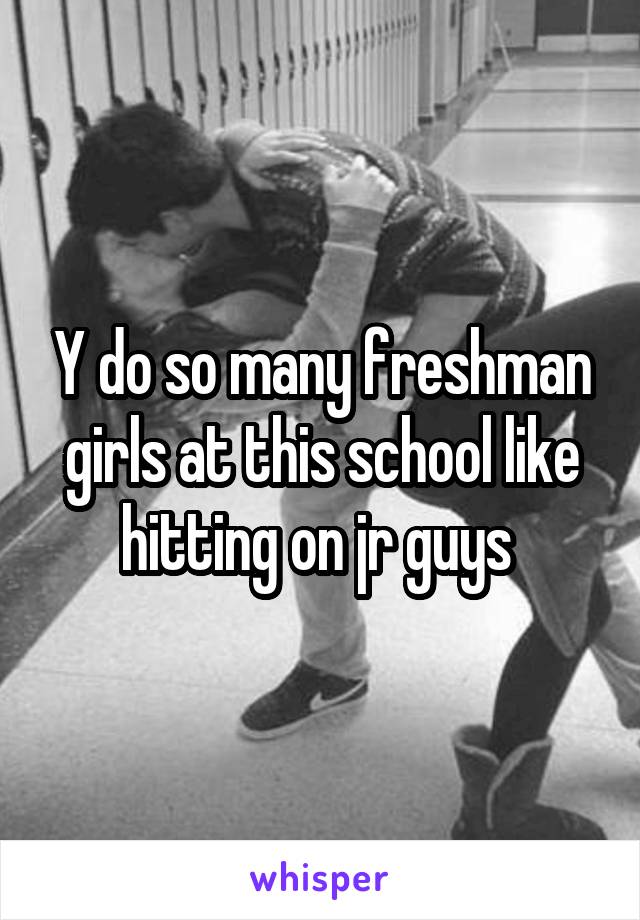 Y do so many freshman girls at this school like hitting on jr guys 