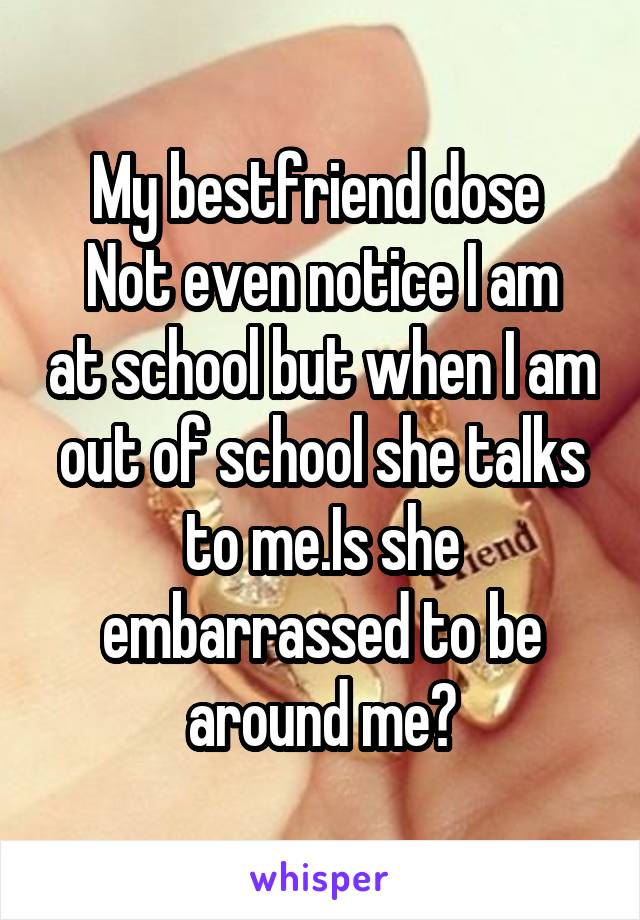 My bestfriend dose 
Not even notice I am at school but when I am out of school she talks to me.Is she embarrassed to be around me?