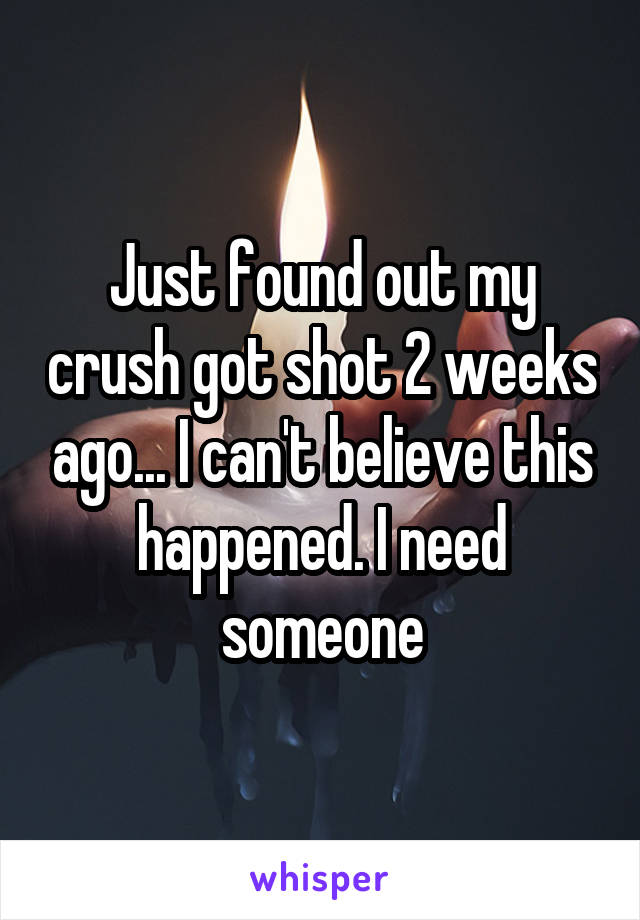 Just found out my crush got shot 2 weeks ago... I can't believe this happened. I need someone