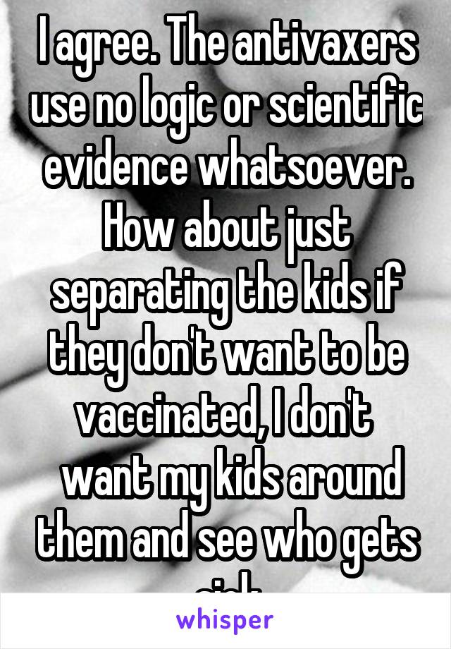 I agree. The antivaxers use no logic or scientific evidence whatsoever. How about just separating the kids if they don't want to be vaccinated, I don't 
 want my kids around them and see who gets sick