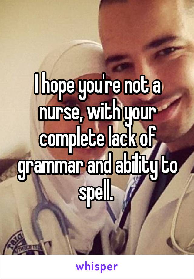 I hope you're not a nurse, with your complete lack of grammar and ability to spell. 