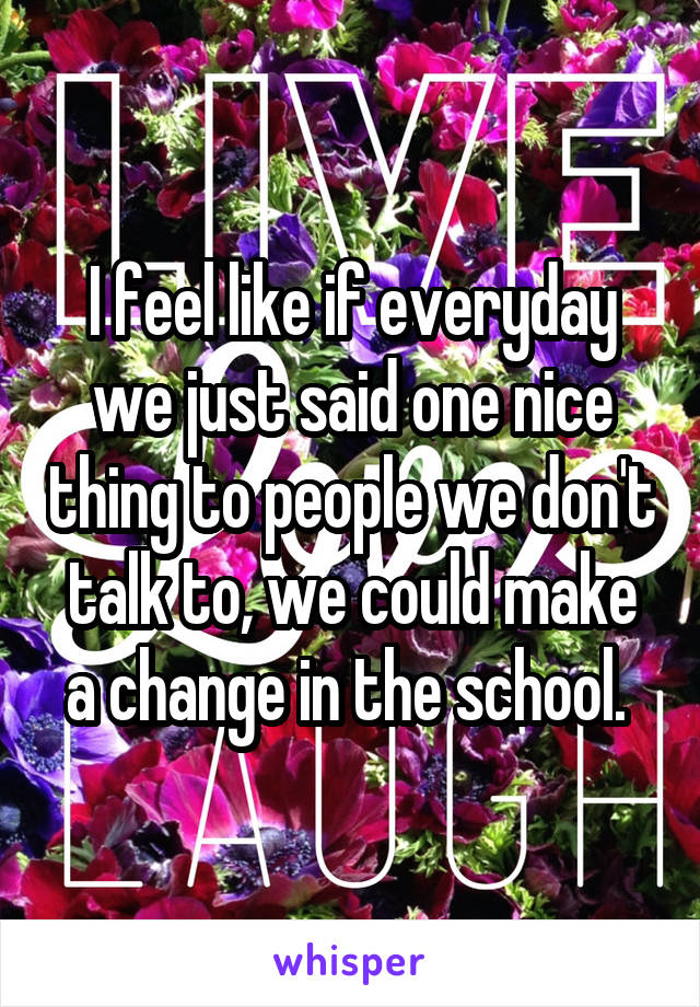 I feel like if everyday we just said one nice thing to people we don't talk to, we could make a change in the school. 