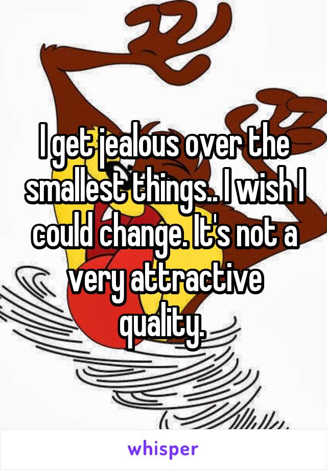 I get jealous over the smallest things.. I wish I could change. It's not a very attractive quality. 