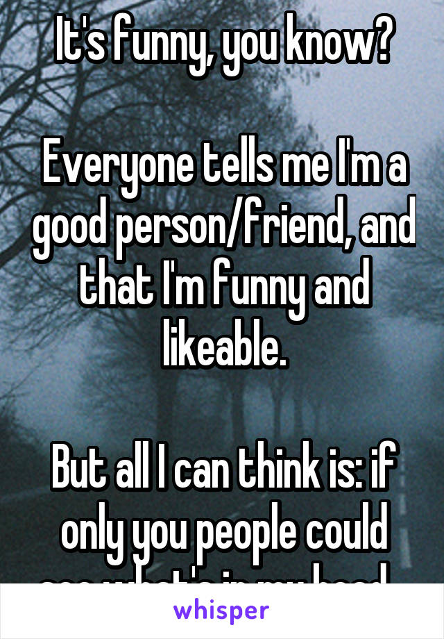 It's funny, you know?

Everyone tells me I'm a good person/friend, and that I'm funny and likeable.

But all I can think is: if only you people could see what's in my head...