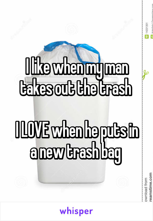 I like when my man takes out the trash 

I LOVE when he puts in a new trash bag 