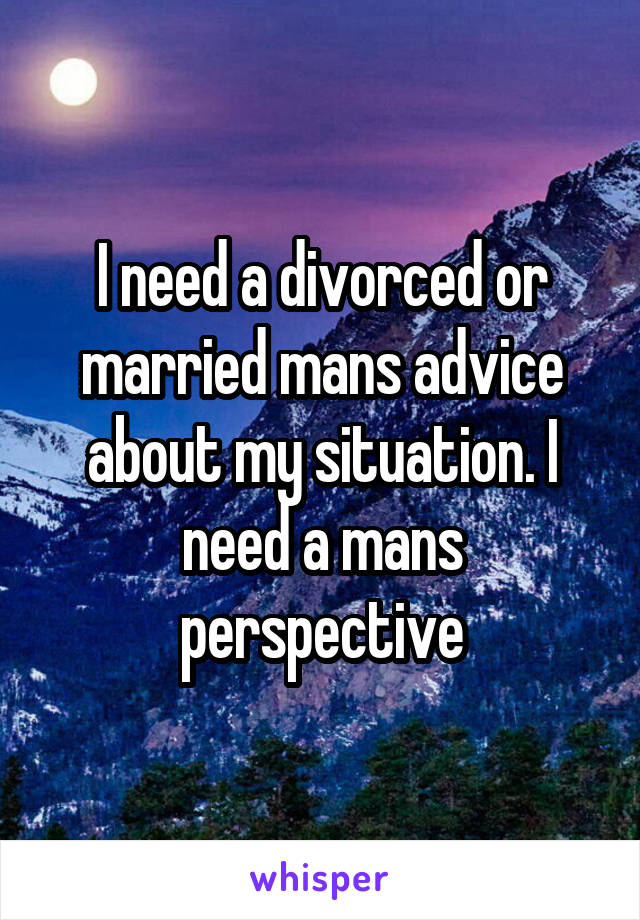 I need a divorced or married mans advice about my situation. I need a mans perspective