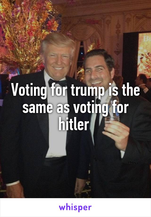 Voting for trump is the same as voting for hitler 