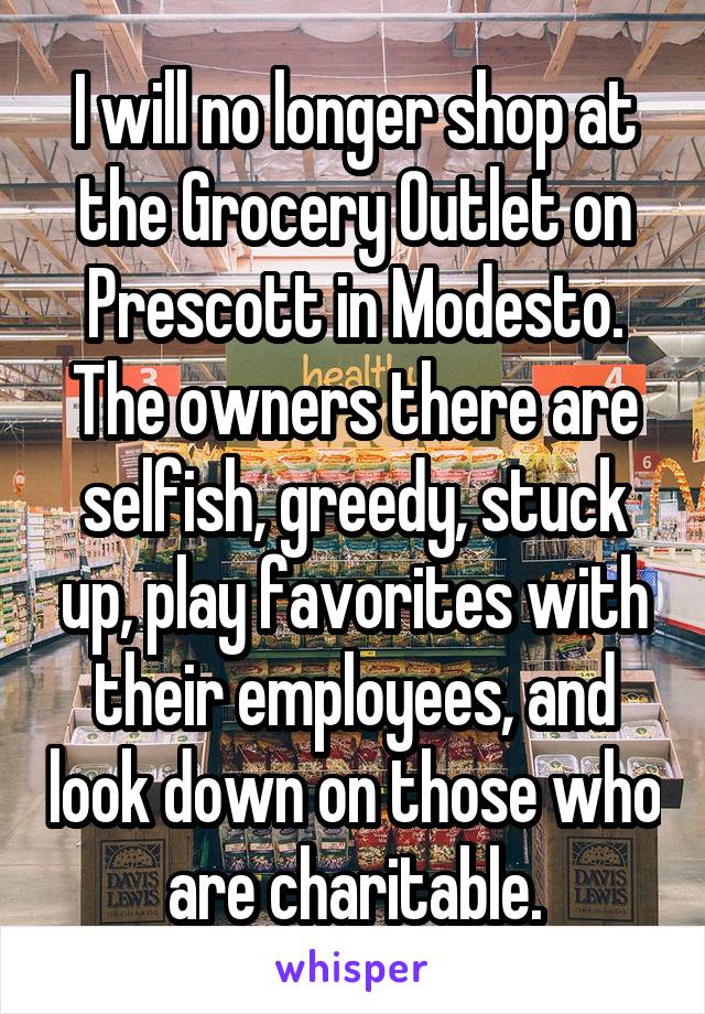 I will no longer shop at the Grocery Outlet on Prescott in Modesto. The owners there are selfish, greedy, stuck up, play favorites with their employees, and look down on those who are charitable.