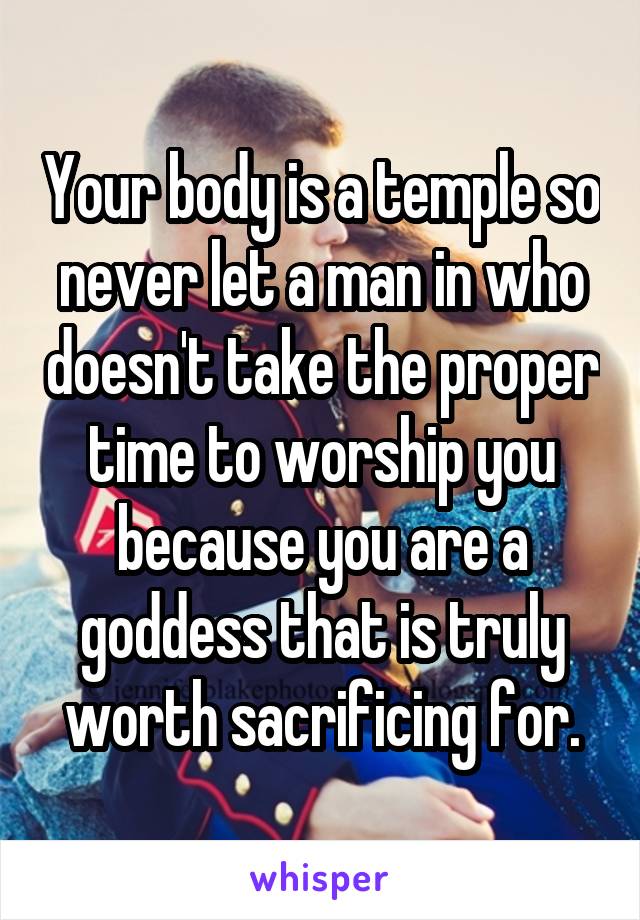 Your body is a temple so never let a man in who doesn't take the proper time to worship you because you are a goddess that is truly worth sacrificing for.