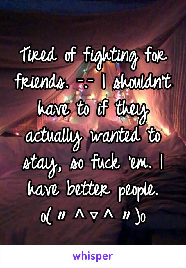 Tired of fighting for friends. -.- I shouldn't have to if they actually wanted to stay, so fuck 'em. I have better people. o(〃＾▽＾〃)o