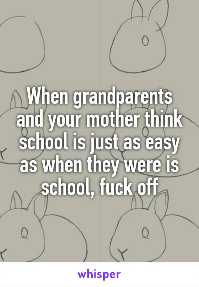 When grandparents and your mother think school is just as easy as when they were is school, fuck off