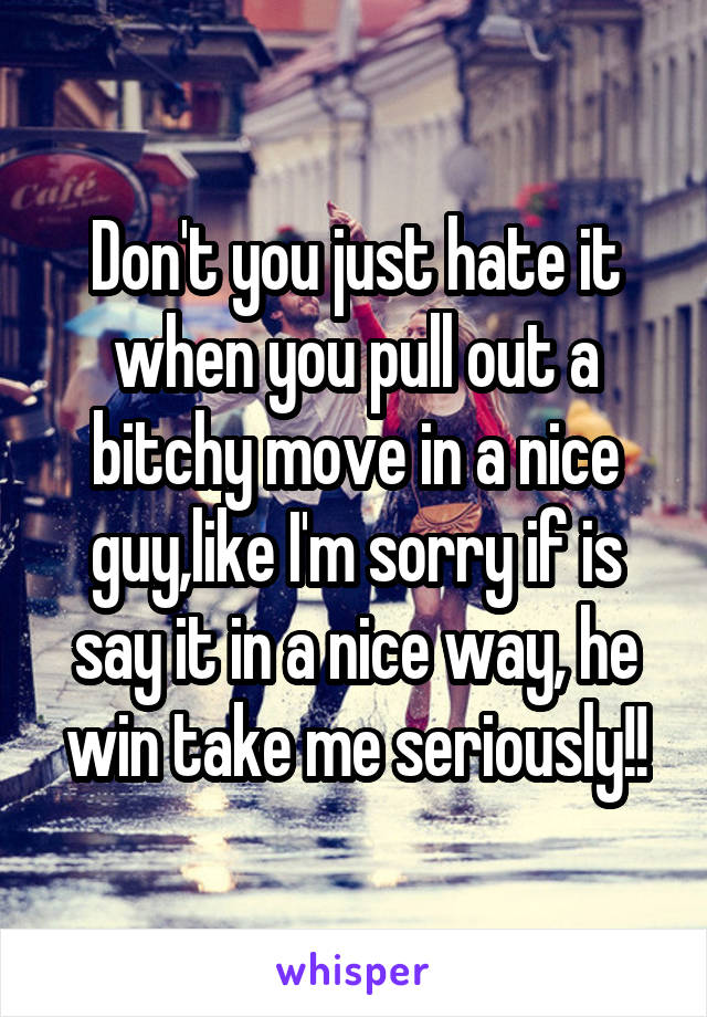 Don't you just hate it when you pull out a bitchy move in a nice guy,like I'm sorry if is say it in a nice way, he win take me seriously!!