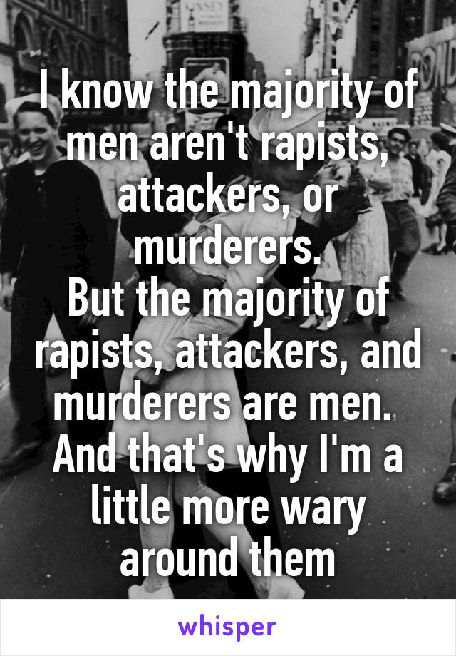 I know the majority of men aren't rapists, attackers, or murderers.
But the majority of rapists, attackers, and murderers are men. 
And that's why I'm a little more wary around them