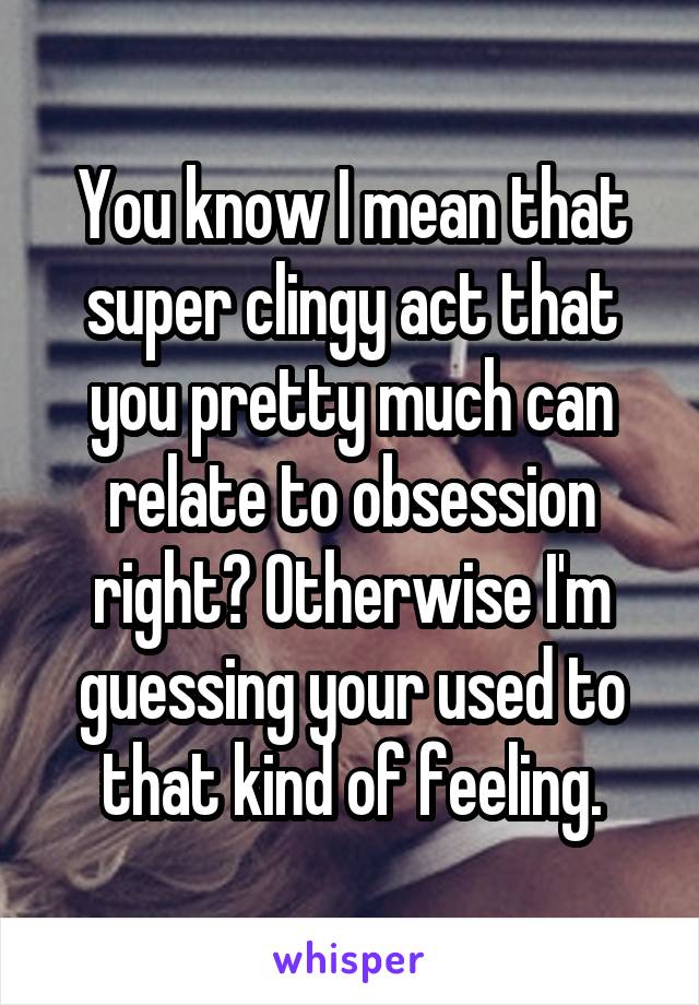 You know I mean that super clingy act that you pretty much can relate to obsession right? Otherwise I'm guessing your used to that kind of feeling.