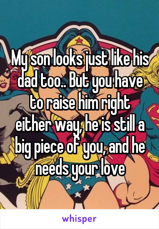 My son looks just like his dad too.. But you have to raise him right either way, he is still a big piece of you, and he needs your love