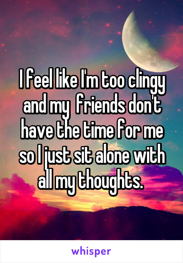 I feel like I'm too clingy and my  friends don't have the time for me so I just sit alone with all my thoughts. 