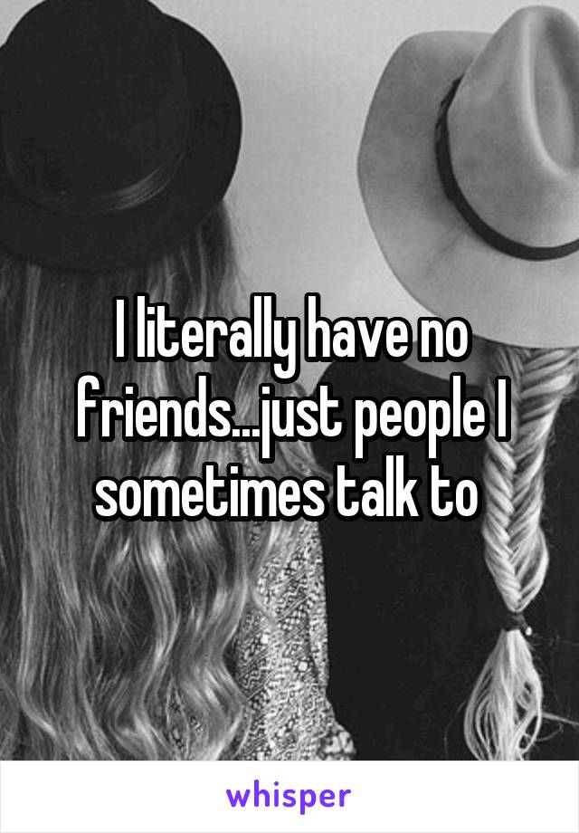 I literally have no friends...just people I sometimes talk to 