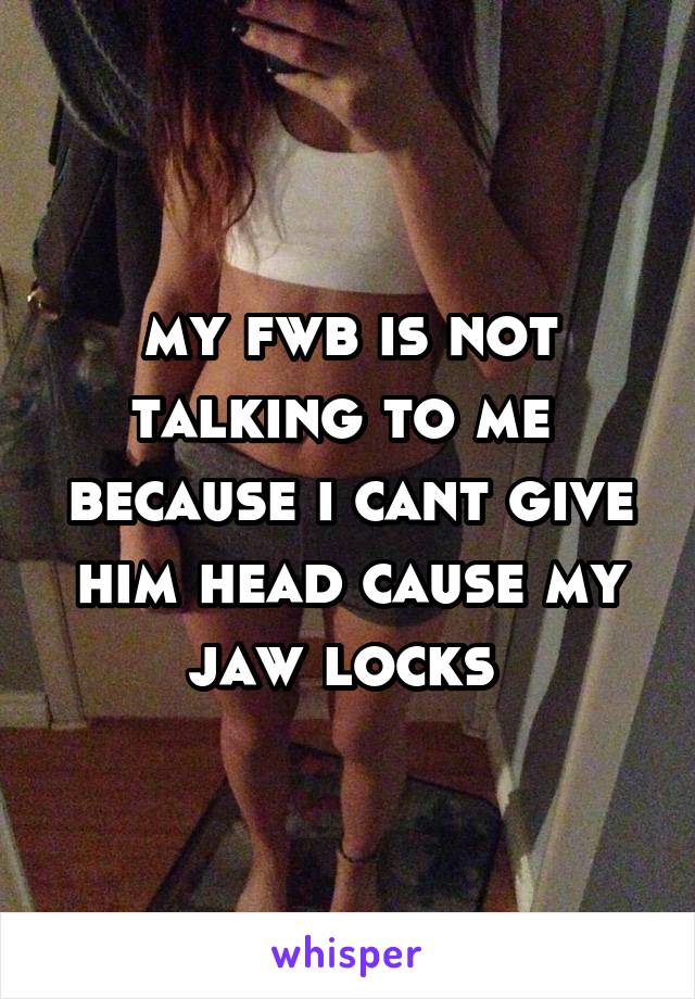 my fwb is not talking to me  because i cant give him head cause my jaw locks 