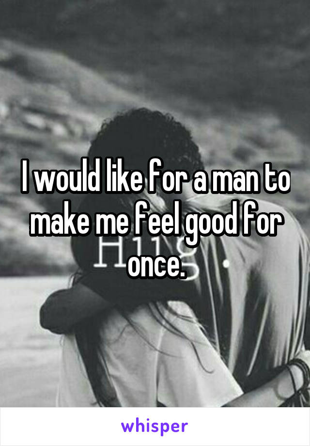 I would like for a man to make me feel good for once.