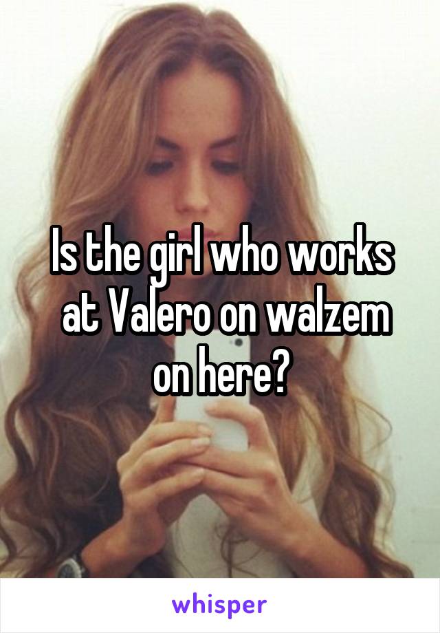 Is the girl who works
 at Valero on walzem on here?