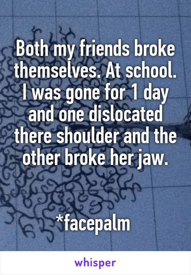 Both my friends broke themselves. At school. I was gone for 1 day and one dislocated there shoulder and the other broke her jaw.


*facepalm 