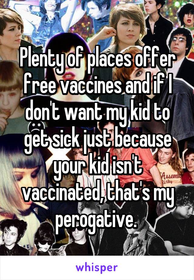 Plenty of places offer free vaccines and if I don't want my kid to get sick just because your kid isn't vaccinated, that's my perogative. 