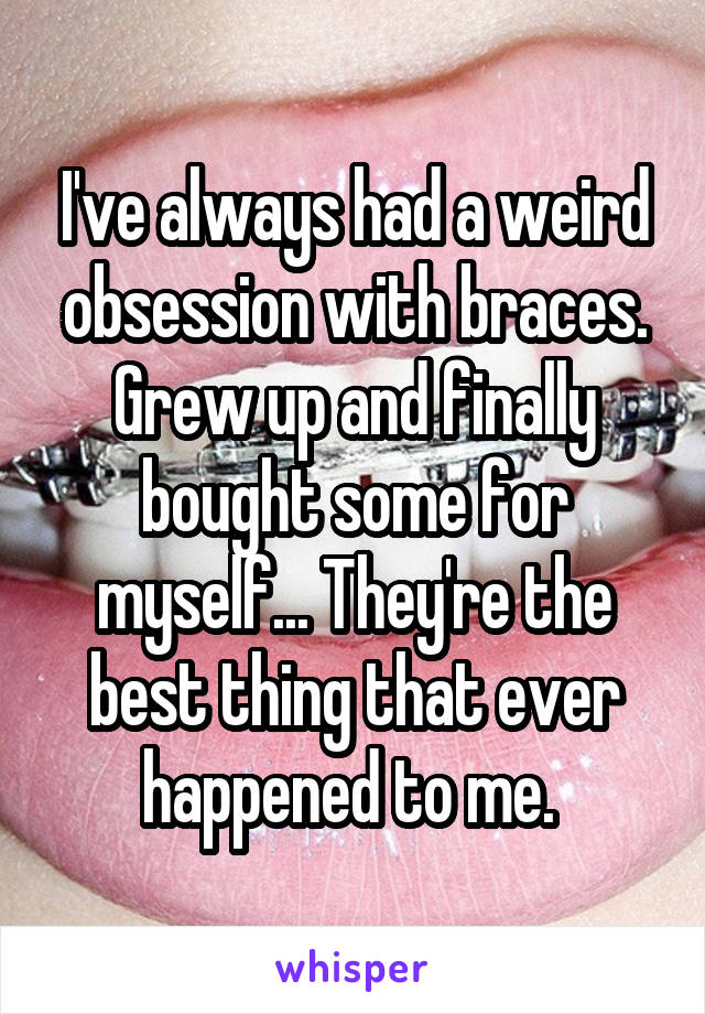 I've always had a weird obsession with braces. Grew up and finally bought some for myself... They're the best thing that ever happened to me. 