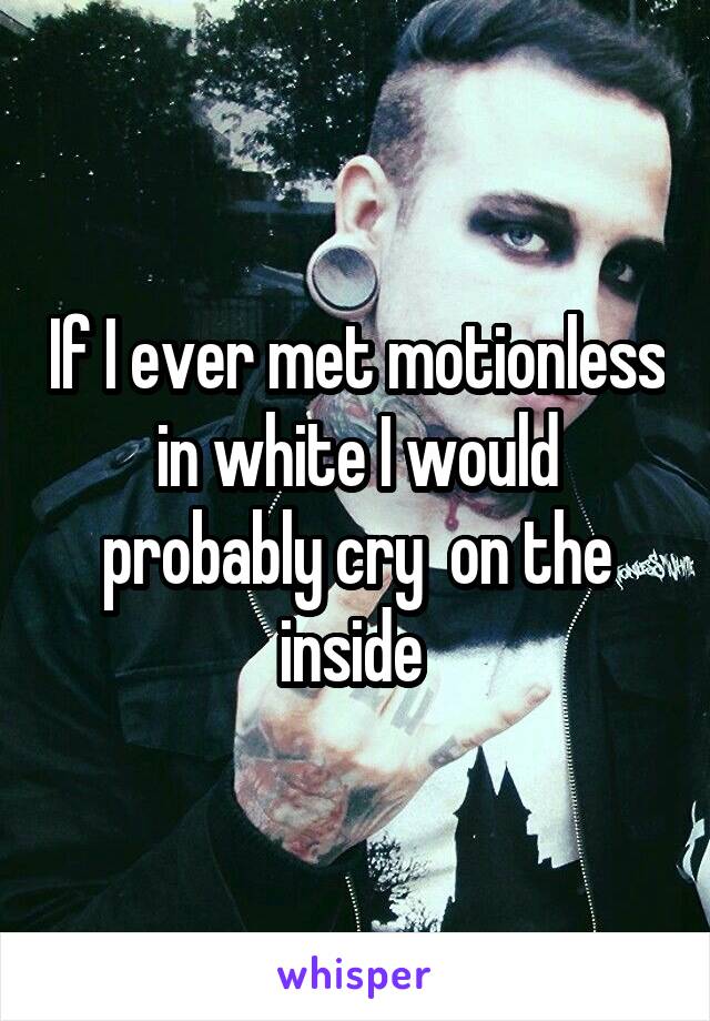 If I ever met motionless in white I would probably cry  on the inside 