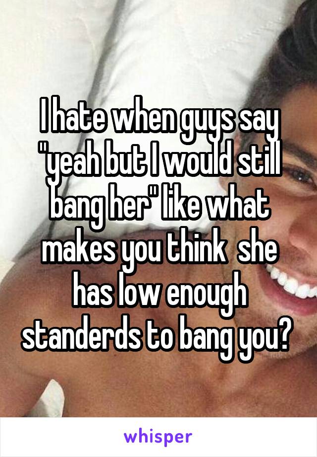 I hate when guys say "yeah but I would still bang her" like what makes you think  she has low enough standerds to bang you? 