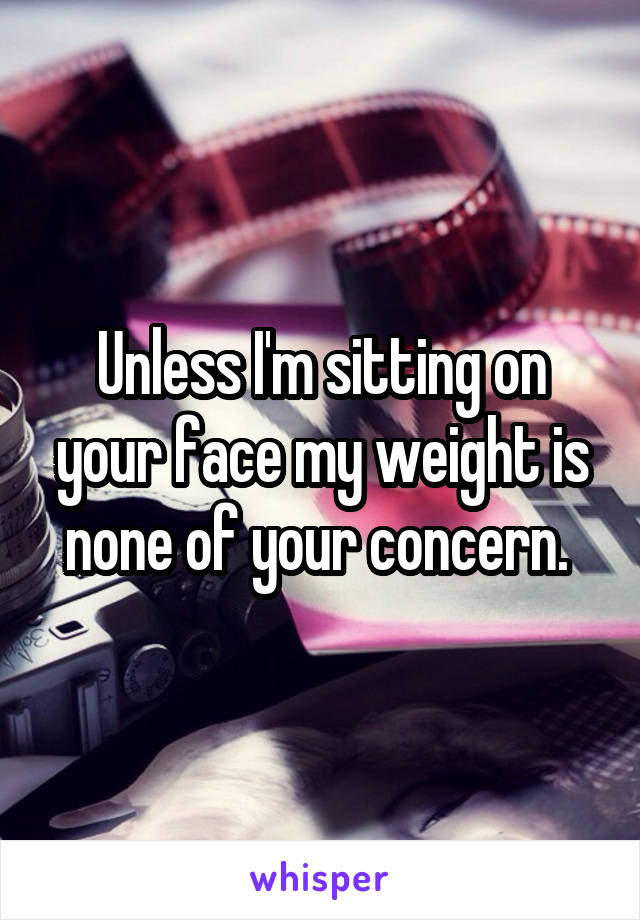 Unless I'm sitting on your face my weight is none of your concern. 