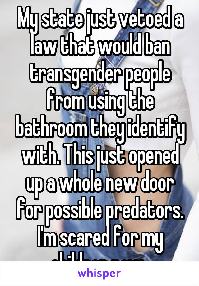 My state just vetoed a law that would ban transgender people from using the bathroom they identify with. This just opened up a whole new door for possible predators. I'm scared for my children now. 