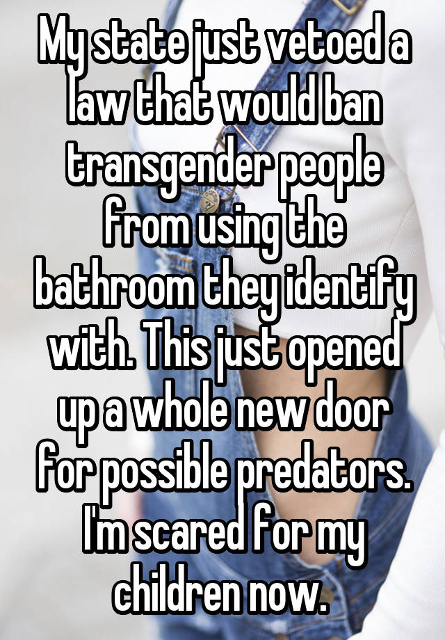 My state just vetoed a law that would ban transgender people from using the bathroom they identify with. This just opened up a whole new door for possible predators. I'm scared for my children now. 