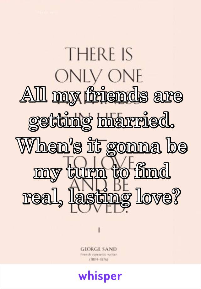 All my friends are getting married. When's it gonna be my turn to find real, lasting love?