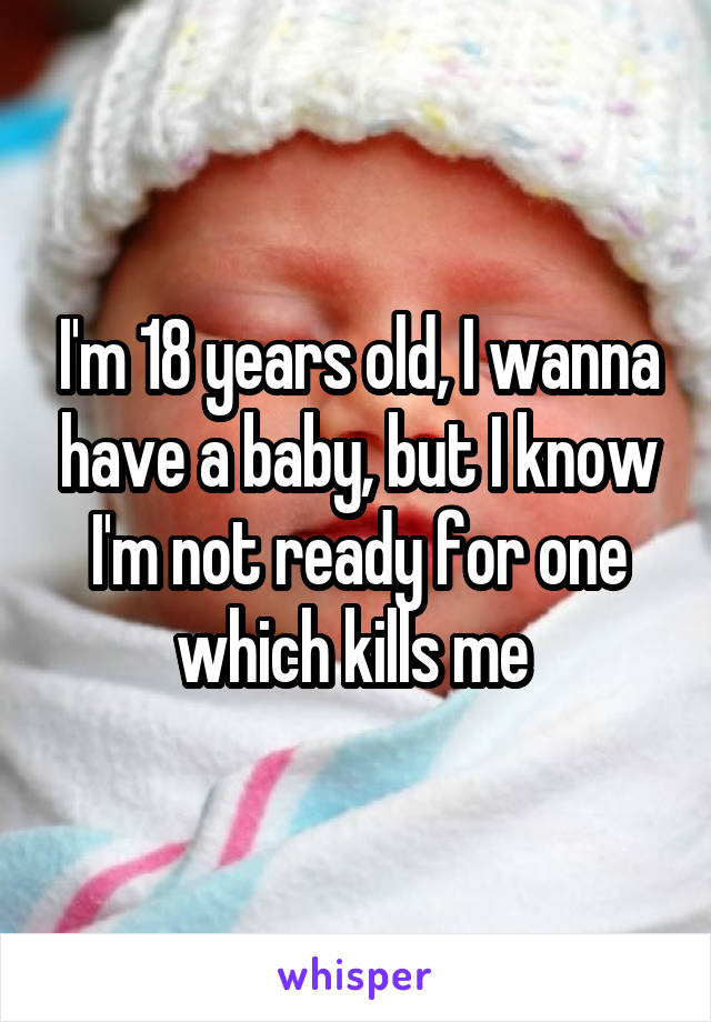 I'm 18 years old, I wanna have a baby, but I know I'm not ready for one which kills me 