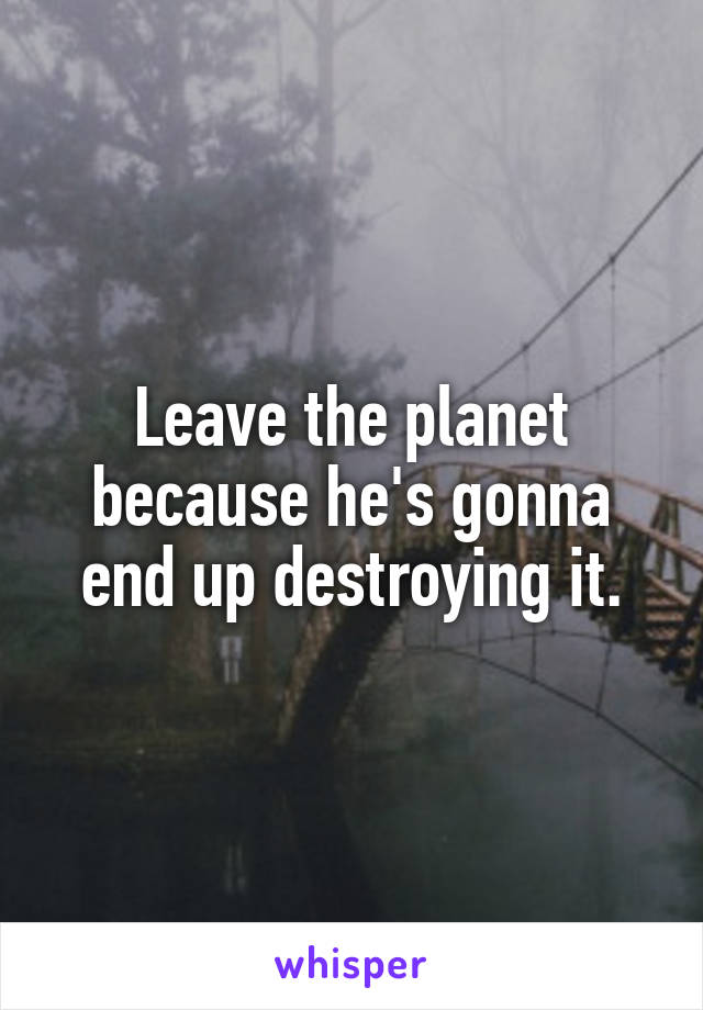 Leave the planet because he's gonna end up destroying it.