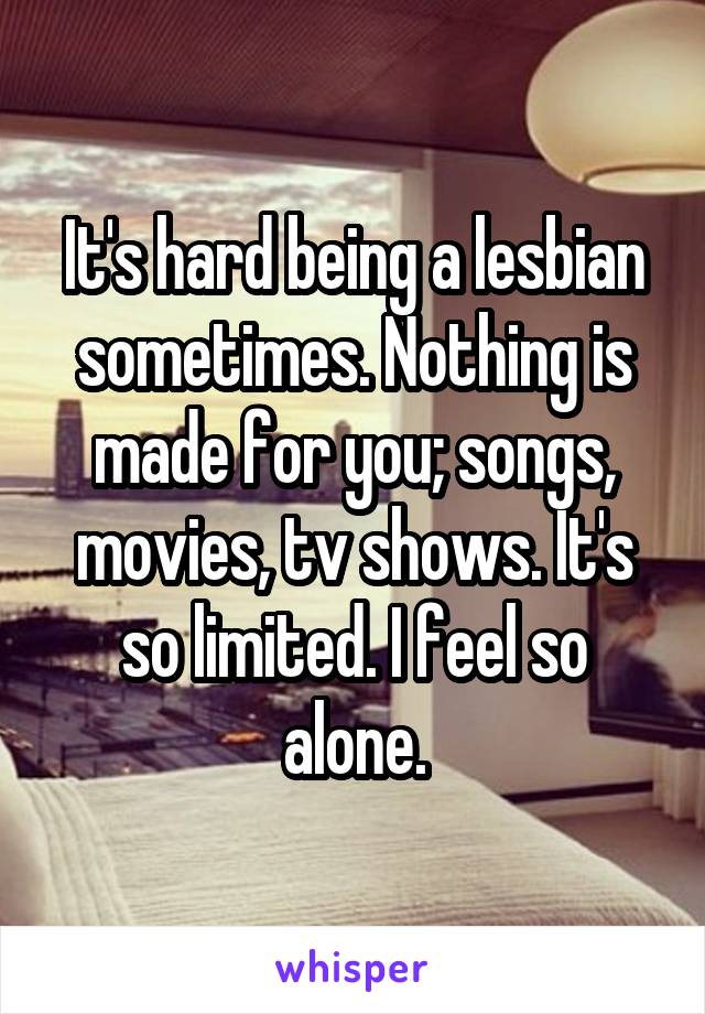 It's hard being a lesbian sometimes. Nothing is made for you; songs, movies, tv shows. It's so limited. I feel so alone.