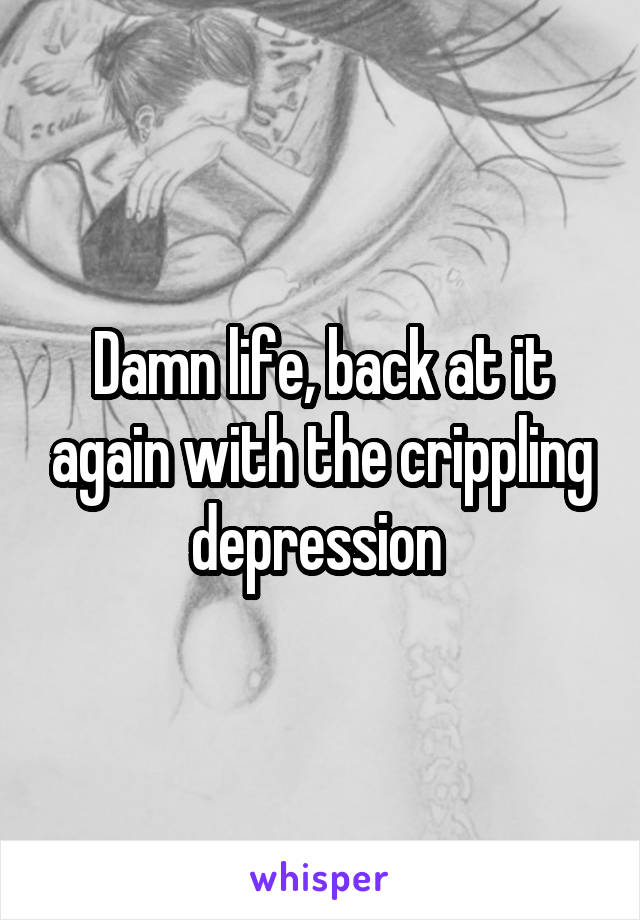 Damn life, back at it again with the crippling depression 